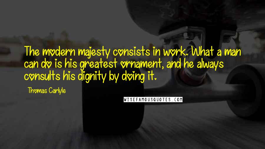 Thomas Carlyle Quotes: The modern majesty consists in work. What a man can do is his greatest ornament, and he always consults his dignity by doing it.