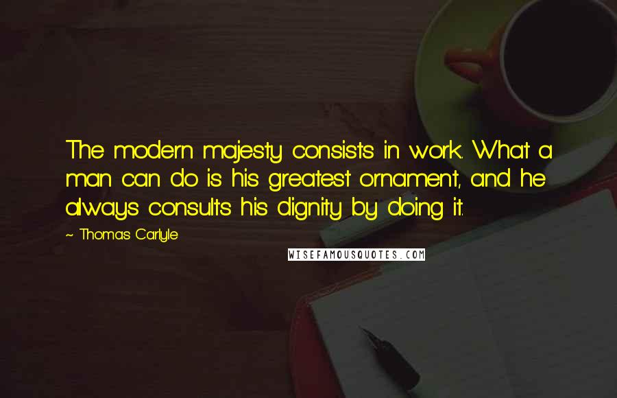 Thomas Carlyle Quotes: The modern majesty consists in work. What a man can do is his greatest ornament, and he always consults his dignity by doing it.