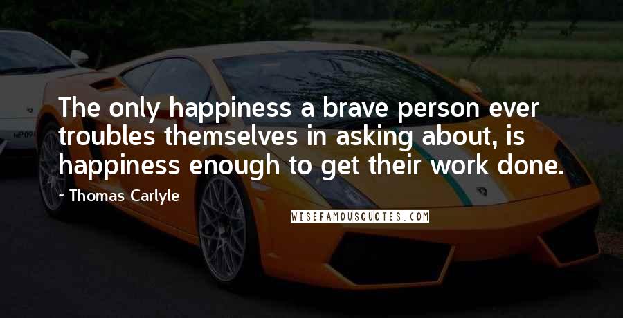 Thomas Carlyle Quotes: The only happiness a brave person ever troubles themselves in asking about, is happiness enough to get their work done.