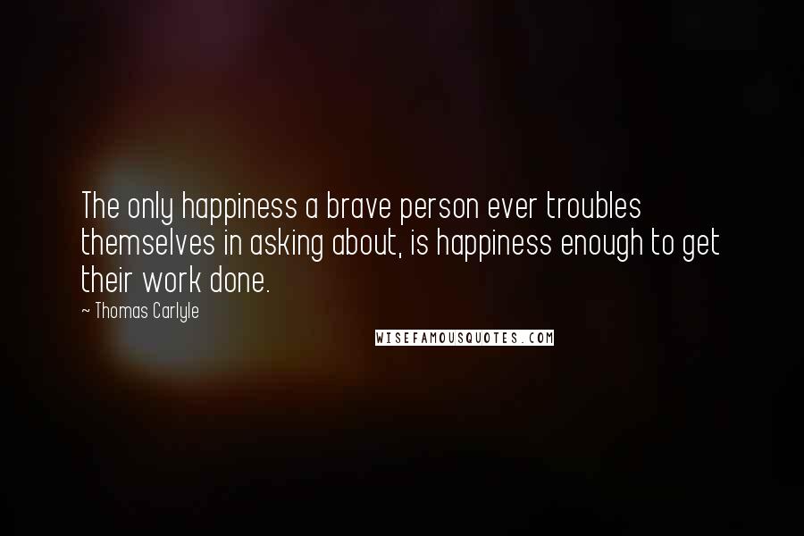 Thomas Carlyle Quotes: The only happiness a brave person ever troubles themselves in asking about, is happiness enough to get their work done.