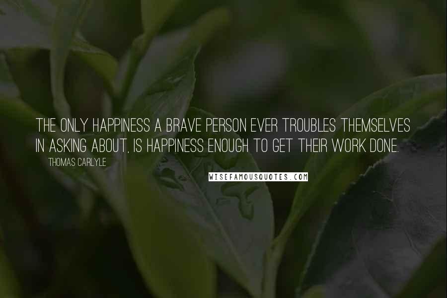 Thomas Carlyle Quotes: The only happiness a brave person ever troubles themselves in asking about, is happiness enough to get their work done.