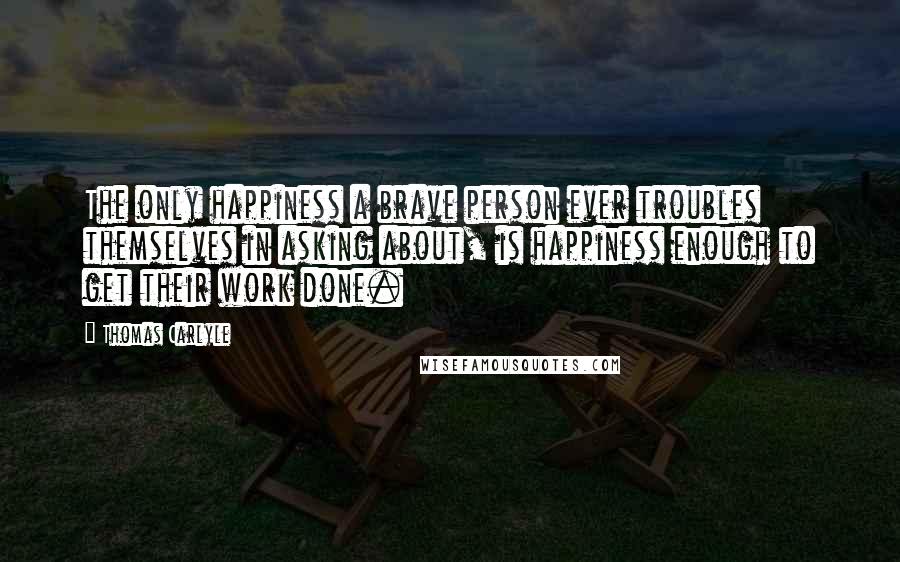 Thomas Carlyle Quotes: The only happiness a brave person ever troubles themselves in asking about, is happiness enough to get their work done.