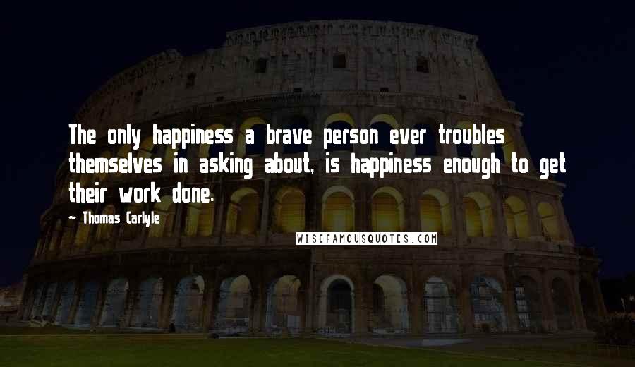 Thomas Carlyle Quotes: The only happiness a brave person ever troubles themselves in asking about, is happiness enough to get their work done.