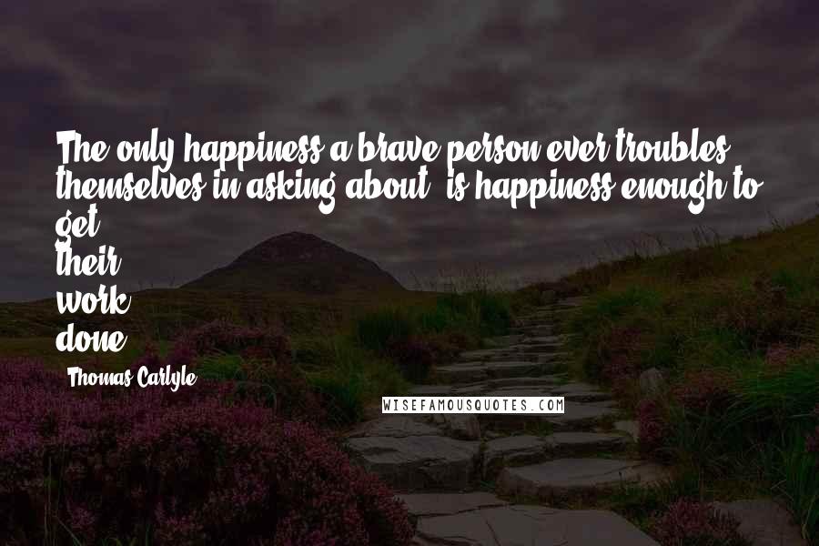 Thomas Carlyle Quotes: The only happiness a brave person ever troubles themselves in asking about, is happiness enough to get their work done.