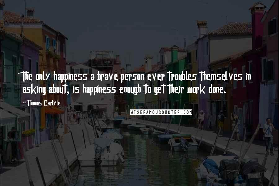 Thomas Carlyle Quotes: The only happiness a brave person ever troubles themselves in asking about, is happiness enough to get their work done.