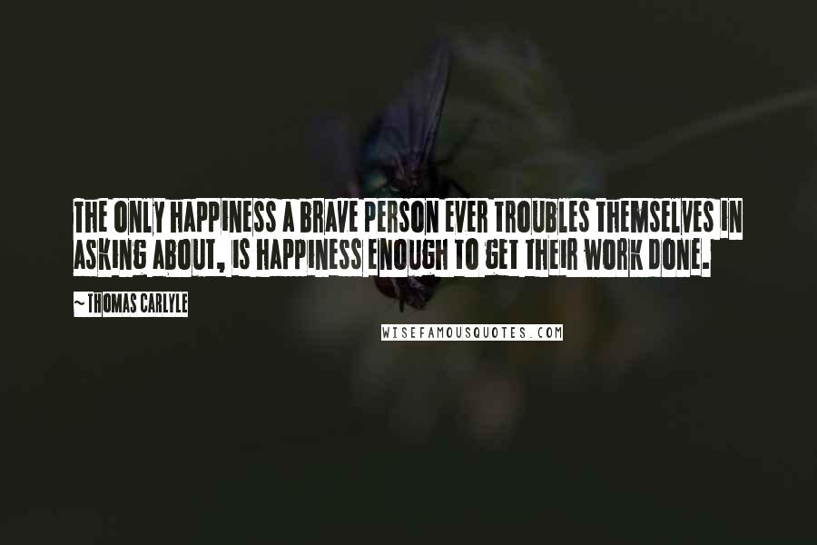 Thomas Carlyle Quotes: The only happiness a brave person ever troubles themselves in asking about, is happiness enough to get their work done.