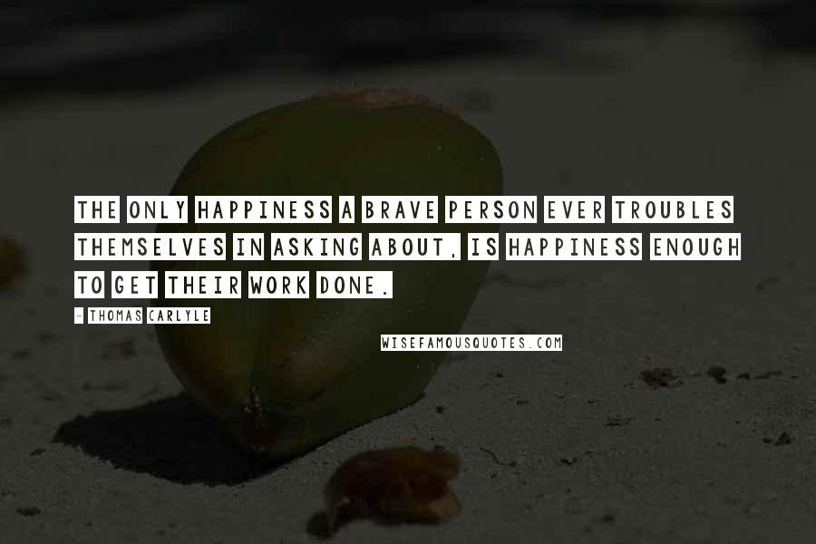 Thomas Carlyle Quotes: The only happiness a brave person ever troubles themselves in asking about, is happiness enough to get their work done.