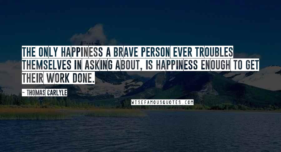 Thomas Carlyle Quotes: The only happiness a brave person ever troubles themselves in asking about, is happiness enough to get their work done.
