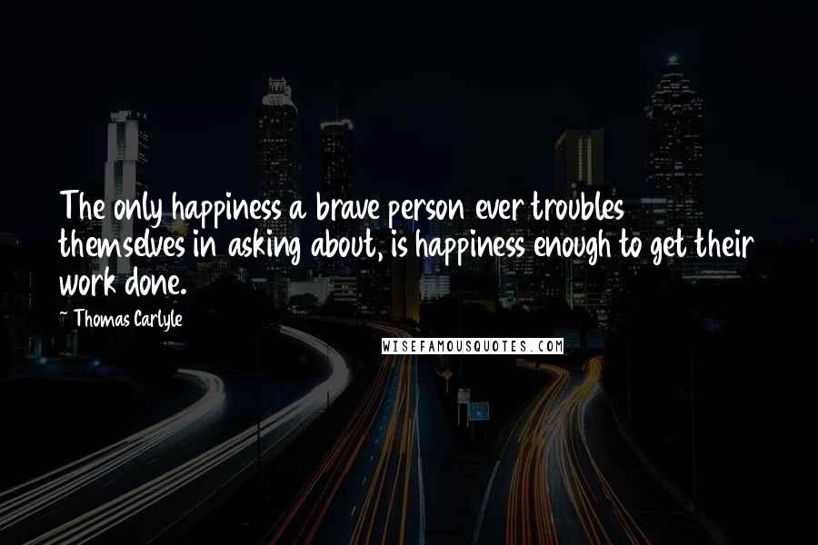 Thomas Carlyle Quotes: The only happiness a brave person ever troubles themselves in asking about, is happiness enough to get their work done.