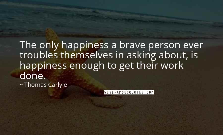 Thomas Carlyle Quotes: The only happiness a brave person ever troubles themselves in asking about, is happiness enough to get their work done.