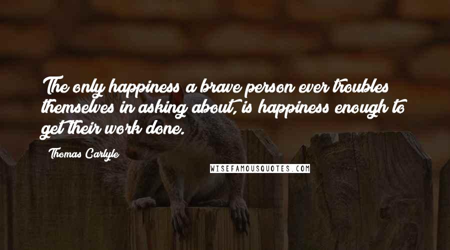 Thomas Carlyle Quotes: The only happiness a brave person ever troubles themselves in asking about, is happiness enough to get their work done.