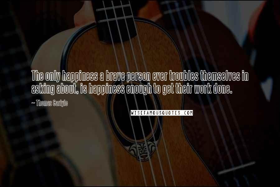 Thomas Carlyle Quotes: The only happiness a brave person ever troubles themselves in asking about, is happiness enough to get their work done.