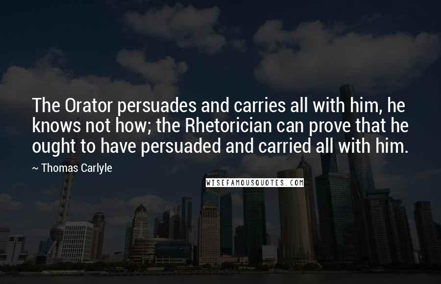 Thomas Carlyle Quotes: The Orator persuades and carries all with him, he knows not how; the Rhetorician can prove that he ought to have persuaded and carried all with him.