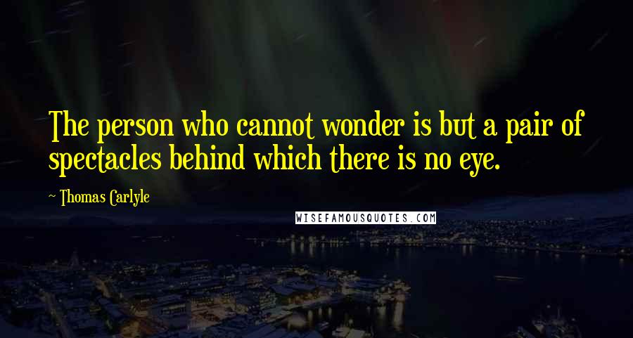 Thomas Carlyle Quotes: The person who cannot wonder is but a pair of spectacles behind which there is no eye.