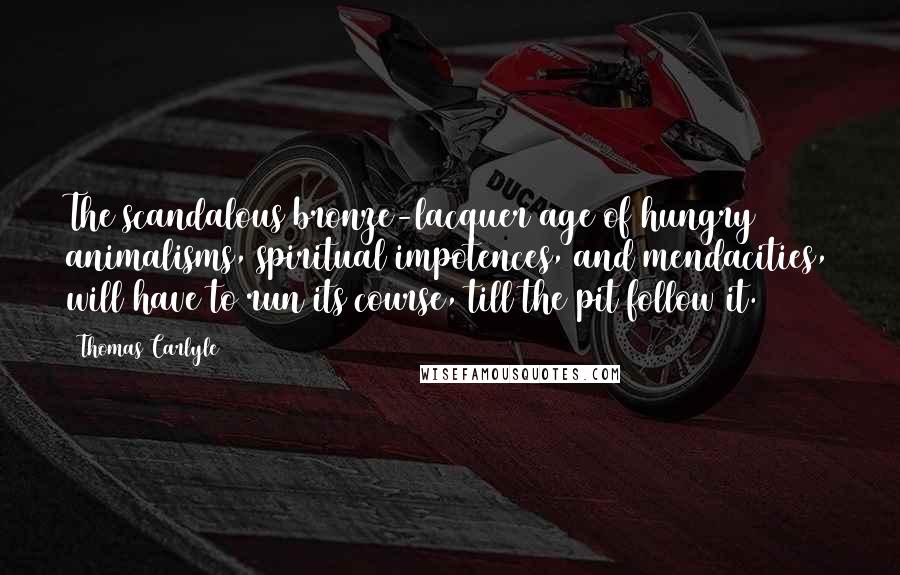 Thomas Carlyle Quotes: The scandalous bronze-lacquer age of hungry animalisms, spiritual impotences, and mendacities, will have to run its course, till the pit follow it.