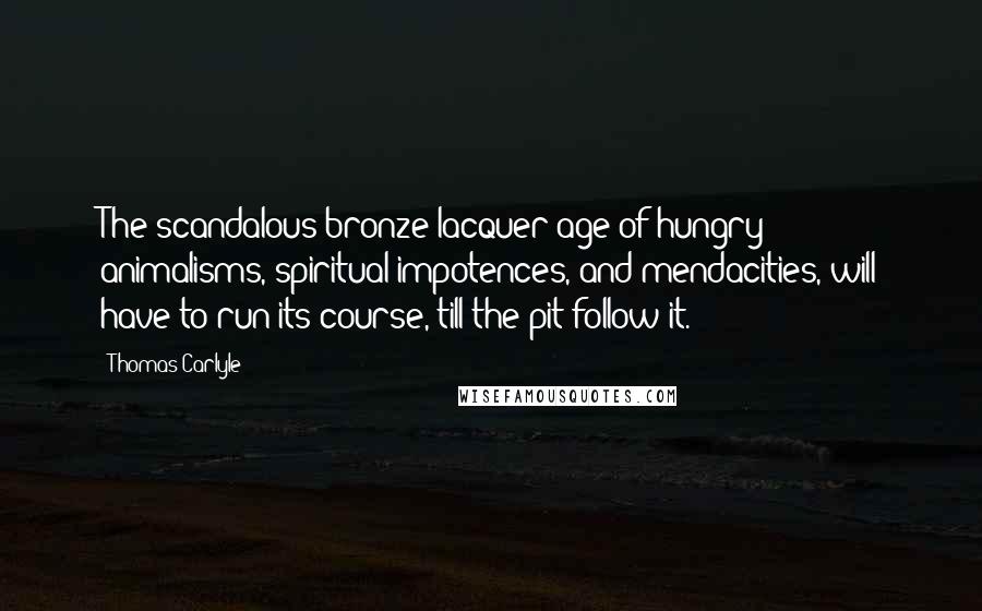 Thomas Carlyle Quotes: The scandalous bronze-lacquer age of hungry animalisms, spiritual impotences, and mendacities, will have to run its course, till the pit follow it.