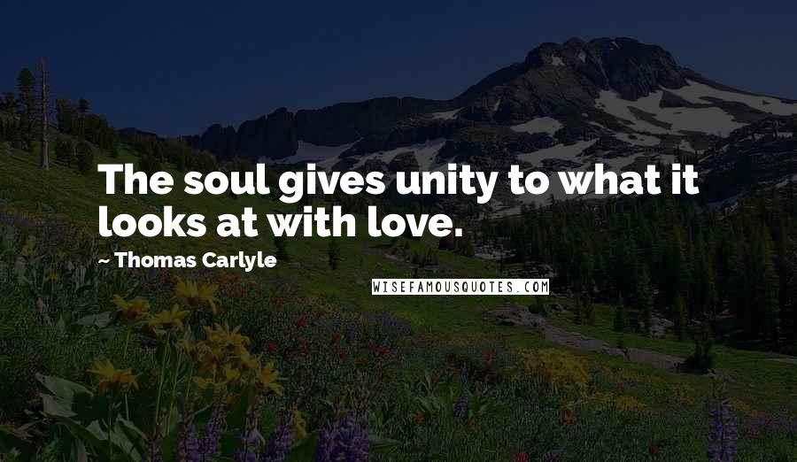 Thomas Carlyle Quotes: The soul gives unity to what it looks at with love.