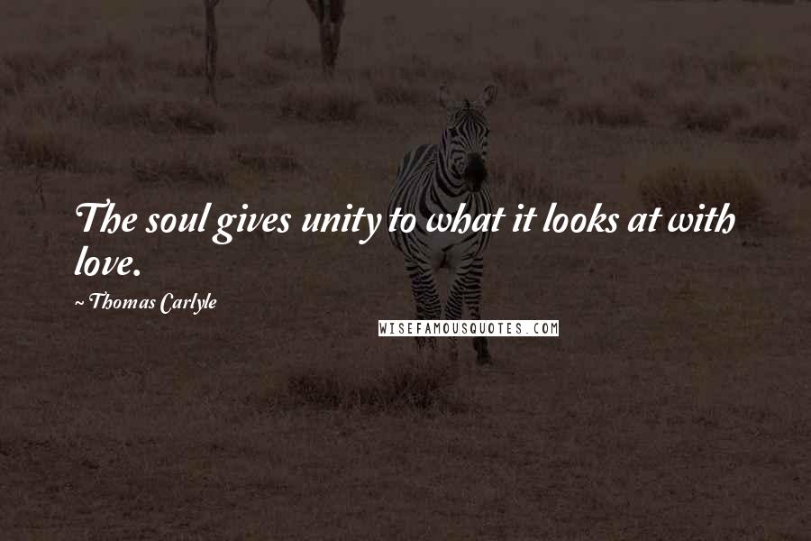 Thomas Carlyle Quotes: The soul gives unity to what it looks at with love.