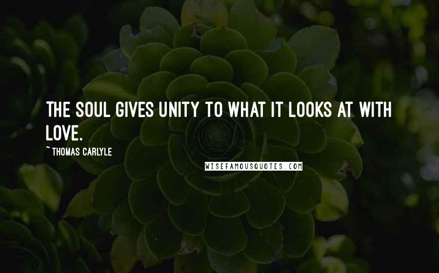 Thomas Carlyle Quotes: The soul gives unity to what it looks at with love.