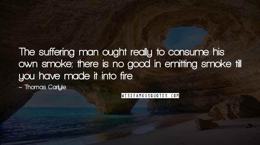 Thomas Carlyle Quotes: The suffering man ought really to consume his own smoke; there is no good in emitting smoke till you have made it into fire.