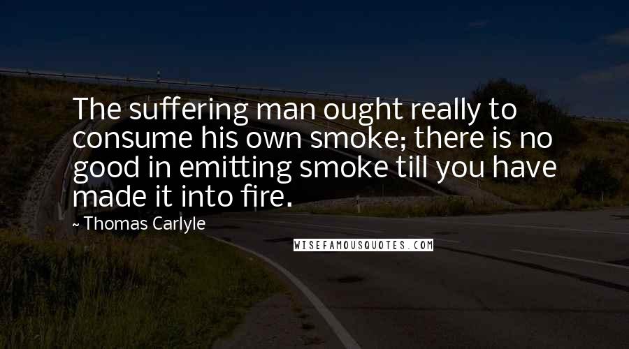 Thomas Carlyle Quotes: The suffering man ought really to consume his own smoke; there is no good in emitting smoke till you have made it into fire.