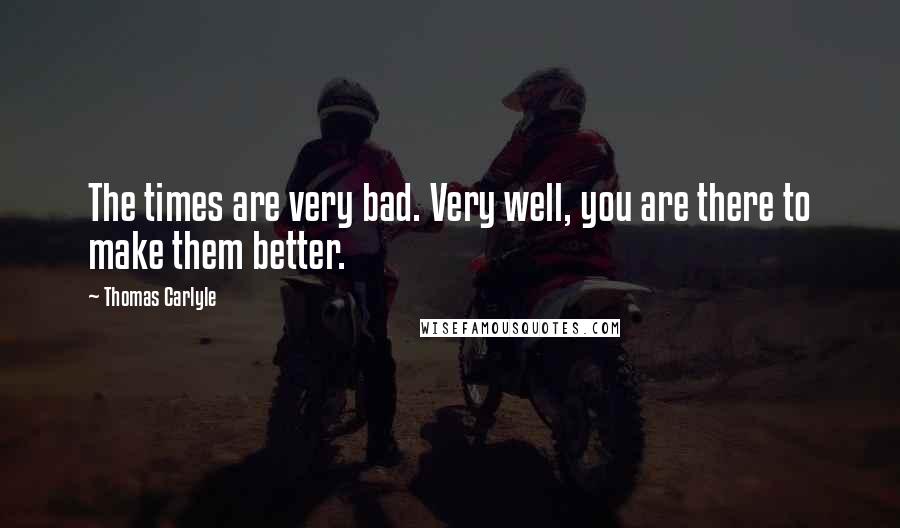 Thomas Carlyle Quotes: The times are very bad. Very well, you are there to make them better.