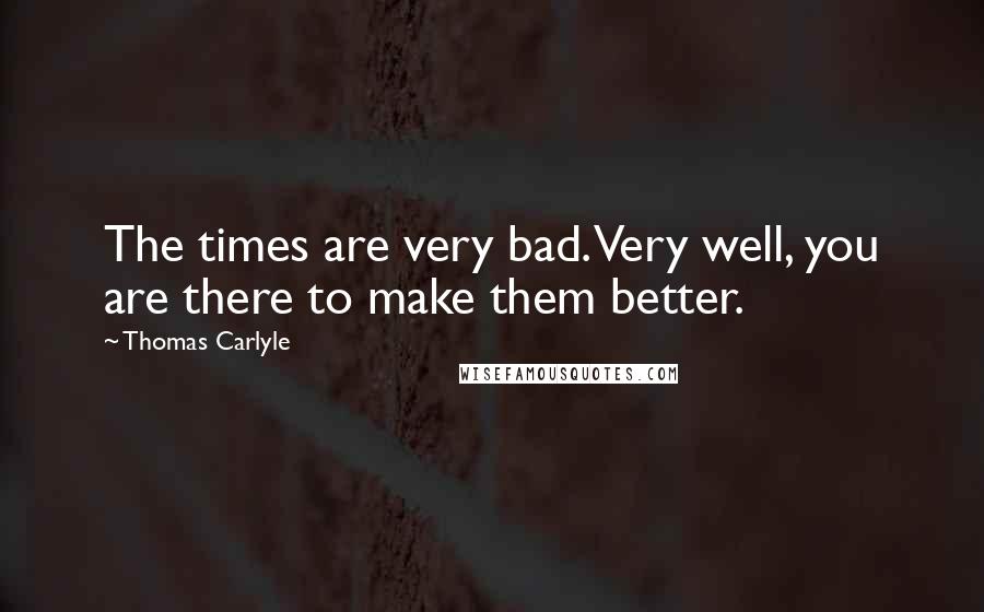 Thomas Carlyle Quotes: The times are very bad. Very well, you are there to make them better.