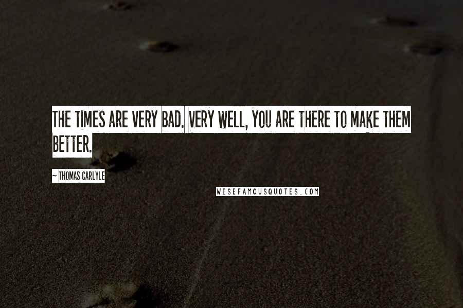 Thomas Carlyle Quotes: The times are very bad. Very well, you are there to make them better.