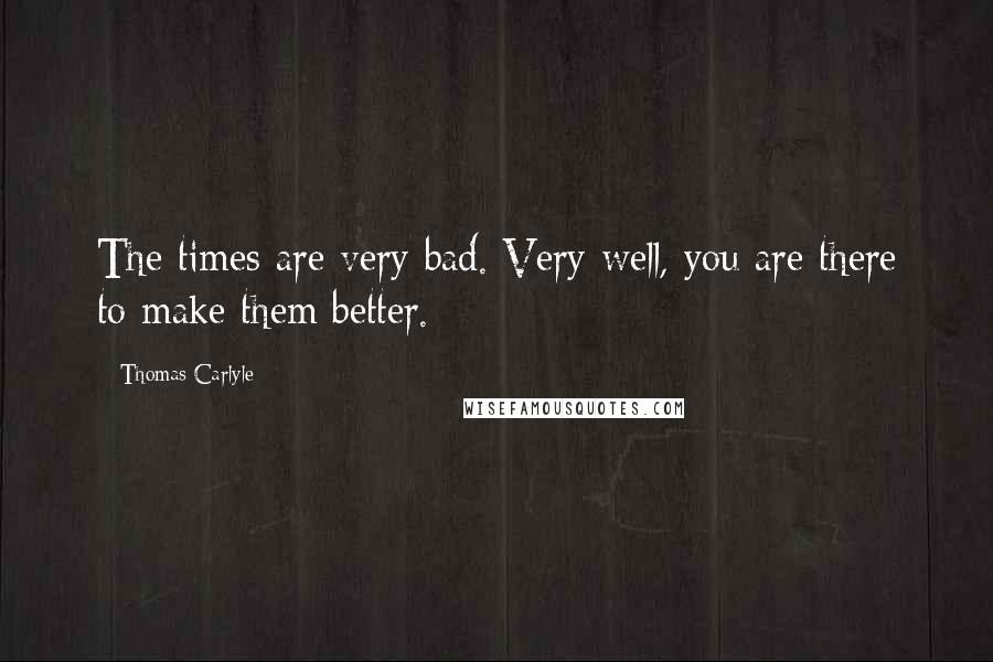 Thomas Carlyle Quotes: The times are very bad. Very well, you are there to make them better.