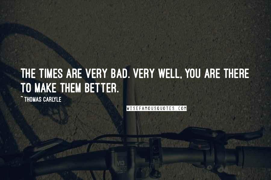 Thomas Carlyle Quotes: The times are very bad. Very well, you are there to make them better.