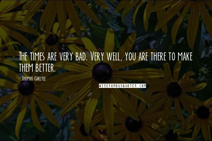 Thomas Carlyle Quotes: The times are very bad. Very well, you are there to make them better.