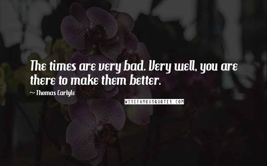 Thomas Carlyle Quotes: The times are very bad. Very well, you are there to make them better.