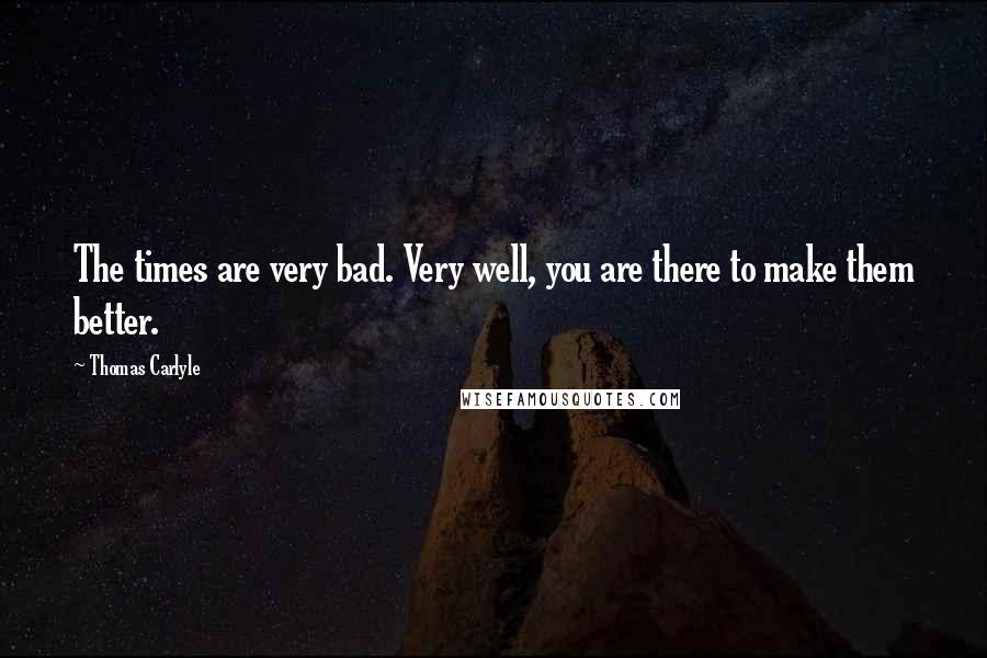 Thomas Carlyle Quotes: The times are very bad. Very well, you are there to make them better.