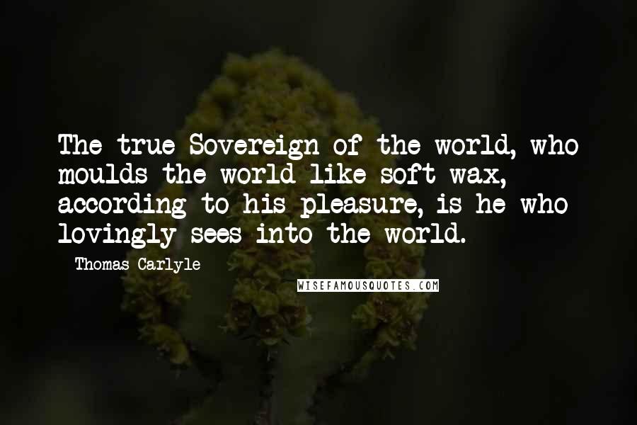 Thomas Carlyle Quotes: The true Sovereign of the world, who moulds the world like soft wax, according to his pleasure, is he who lovingly sees into the world.