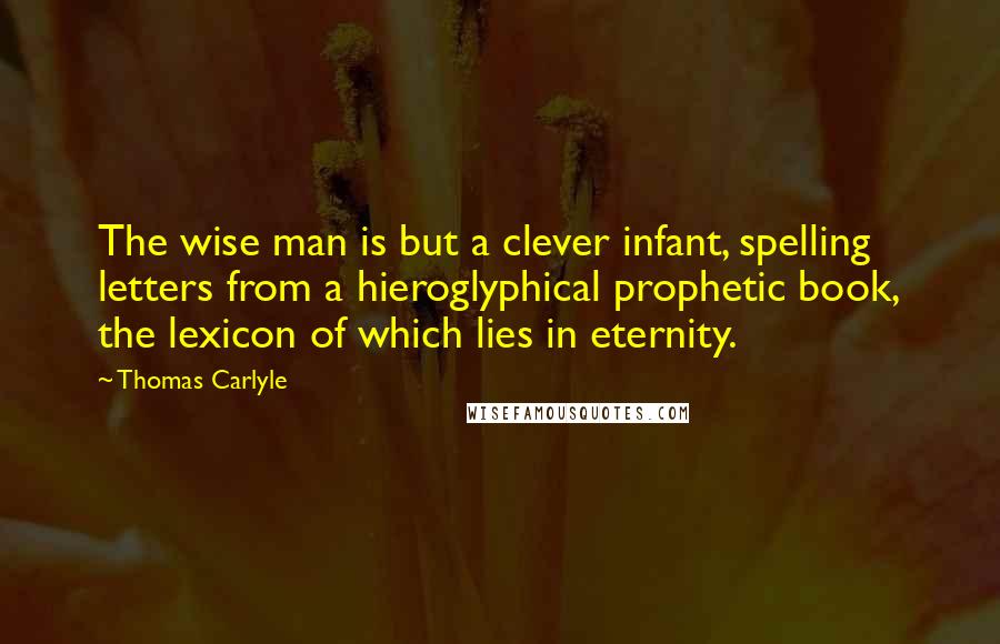 Thomas Carlyle Quotes: The wise man is but a clever infant, spelling letters from a hieroglyphical prophetic book, the lexicon of which lies in eternity.
