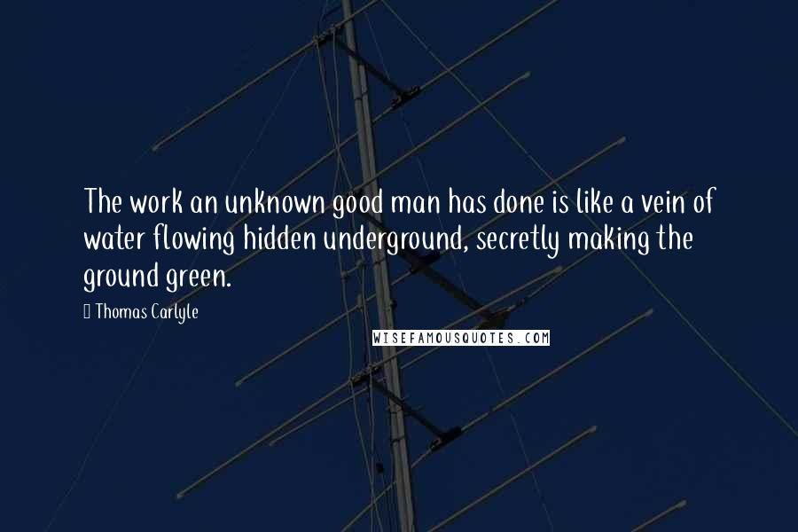 Thomas Carlyle Quotes: The work an unknown good man has done is like a vein of water flowing hidden underground, secretly making the ground green.