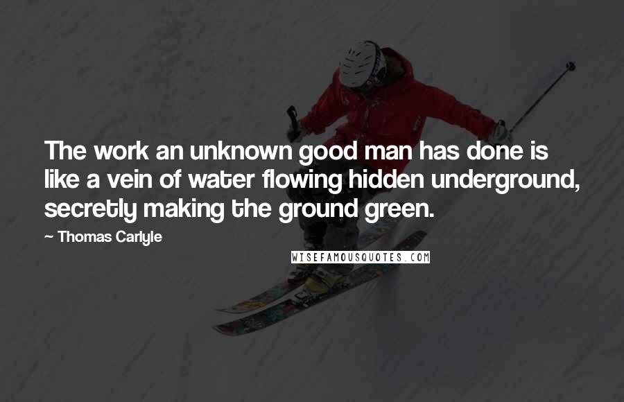 Thomas Carlyle Quotes: The work an unknown good man has done is like a vein of water flowing hidden underground, secretly making the ground green.