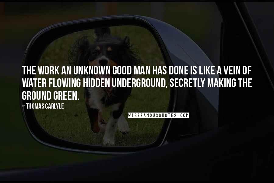 Thomas Carlyle Quotes: The work an unknown good man has done is like a vein of water flowing hidden underground, secretly making the ground green.