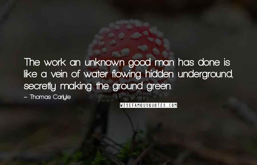 Thomas Carlyle Quotes: The work an unknown good man has done is like a vein of water flowing hidden underground, secretly making the ground green.