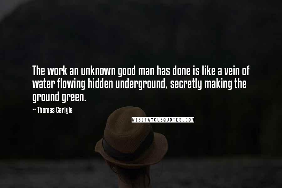 Thomas Carlyle Quotes: The work an unknown good man has done is like a vein of water flowing hidden underground, secretly making the ground green.