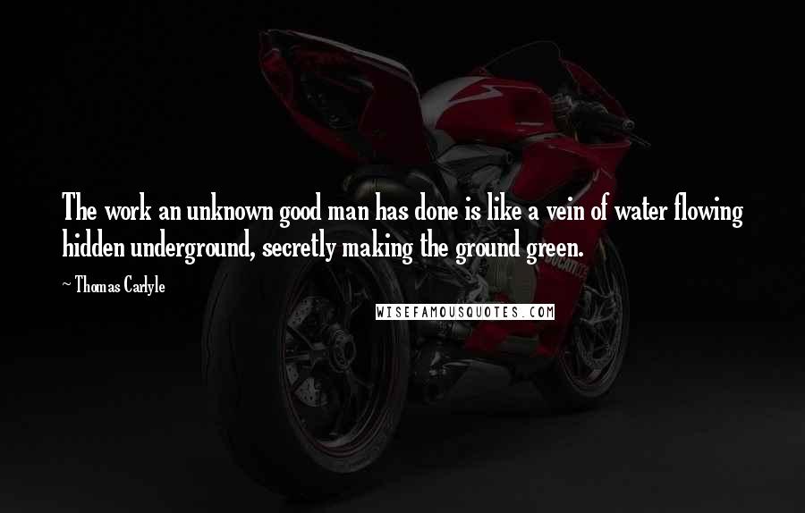 Thomas Carlyle Quotes: The work an unknown good man has done is like a vein of water flowing hidden underground, secretly making the ground green.