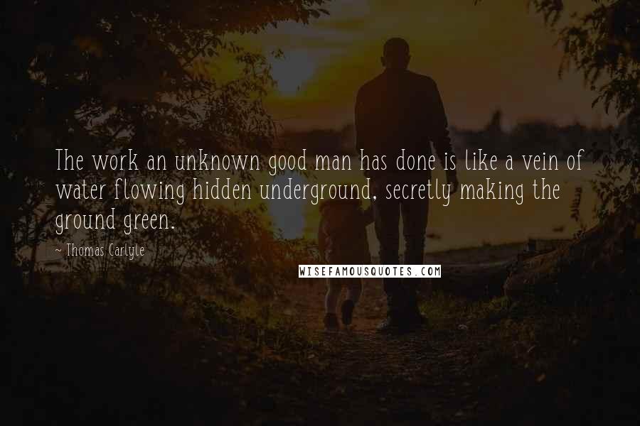 Thomas Carlyle Quotes: The work an unknown good man has done is like a vein of water flowing hidden underground, secretly making the ground green.