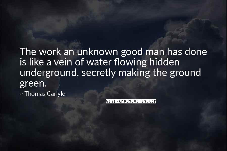 Thomas Carlyle Quotes: The work an unknown good man has done is like a vein of water flowing hidden underground, secretly making the ground green.