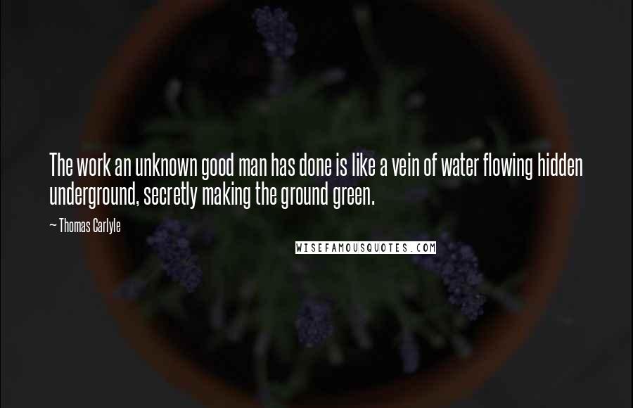 Thomas Carlyle Quotes: The work an unknown good man has done is like a vein of water flowing hidden underground, secretly making the ground green.