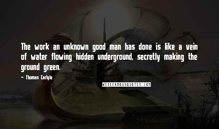 Thomas Carlyle Quotes: The work an unknown good man has done is like a vein of water flowing hidden underground, secretly making the ground green.