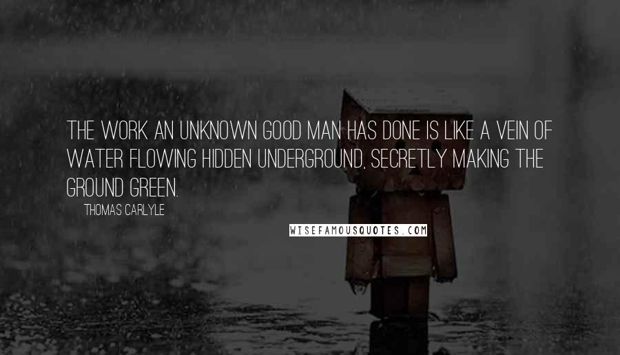 Thomas Carlyle Quotes: The work an unknown good man has done is like a vein of water flowing hidden underground, secretly making the ground green.