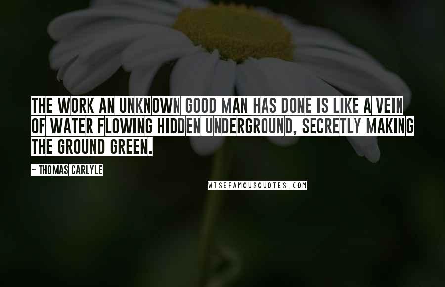 Thomas Carlyle Quotes: The work an unknown good man has done is like a vein of water flowing hidden underground, secretly making the ground green.