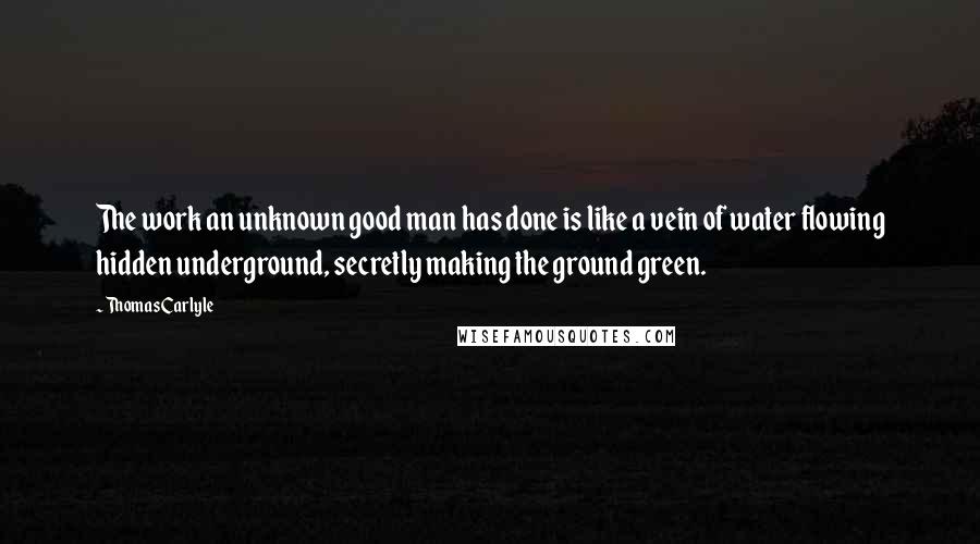 Thomas Carlyle Quotes: The work an unknown good man has done is like a vein of water flowing hidden underground, secretly making the ground green.