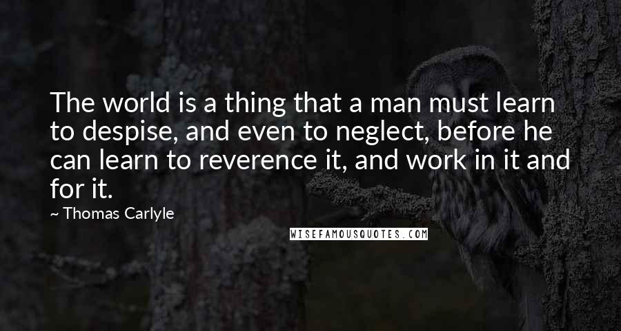 Thomas Carlyle Quotes: The world is a thing that a man must learn to despise, and even to neglect, before he can learn to reverence it, and work in it and for it.