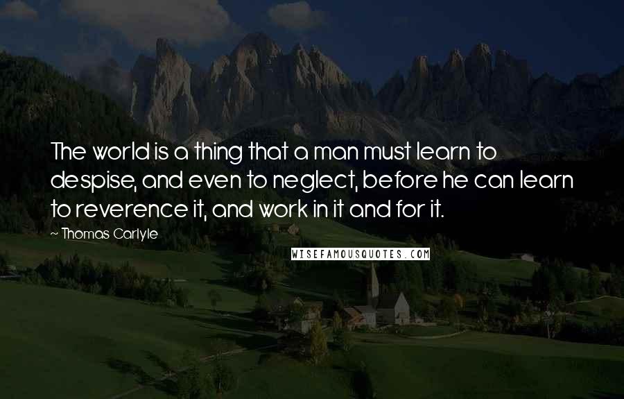 Thomas Carlyle Quotes: The world is a thing that a man must learn to despise, and even to neglect, before he can learn to reverence it, and work in it and for it.